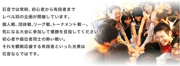 石音では常時、初心者から有段者まで
レベル別の企画が開催しています。
個人戦、団体戦、リーグ戦、トーナメント戦…。 
気になる大会に参加して優勝を目指してください！ 
初心者や級位者同士の熱い戦い。
それを観戦応援する有段者といった光景は
石音ならではです。 