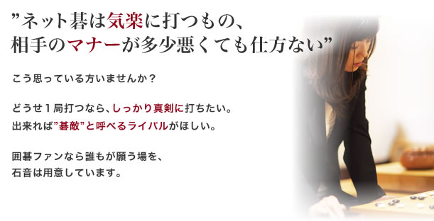 ネット碁は気楽に打つもの、
相手のマナーが多少悪くても仕方ない、こう思っている方いませんか？ どうせ１局打つなら、しっかり真剣に打ちたい。
出来れば碁敵と呼べるライバルがほしい。囲碁ファンなら誰もが願う場を、
石音は用意しています。