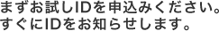 まずお試しIDを申込みください。
すぐにIDをお知らせします。