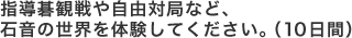 指導碁観戦や自由対局など、
石音の世界を体験してください。（１０日間）