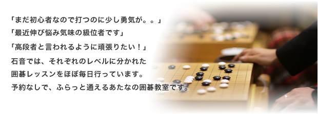 石音では、それぞれのレベルに分かれた囲碁レッスンをほぼ毎日行っています。予約なしで、ふらっと通えるあたなの囲碁教室です。